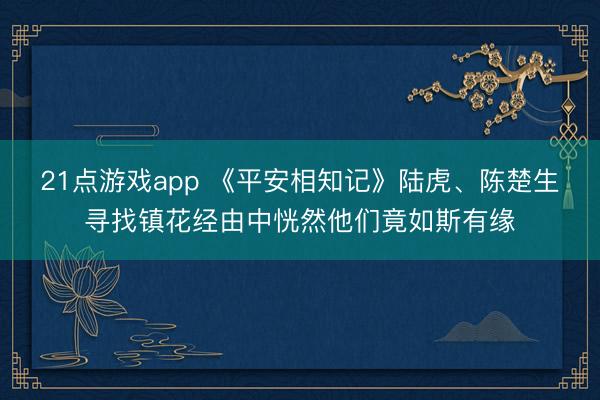 21点游戏app 《平安相知记》陆虎、陈楚生寻找镇花经由中恍然他们竟如斯有缘
