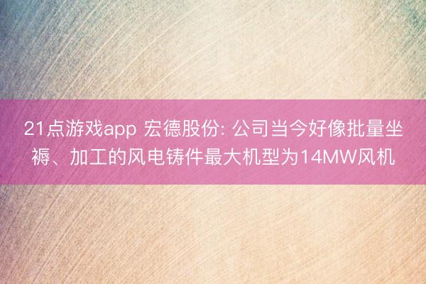 21点游戏app 宏德股份: 公司当今好像批量坐褥、加工的风电铸件最大机型为14MW风机