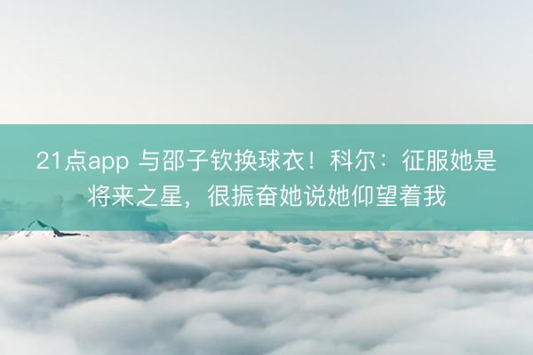 21点app 与邵子钦换球衣！科尔：征服她是将来之星，很振奋她说她仰望着我