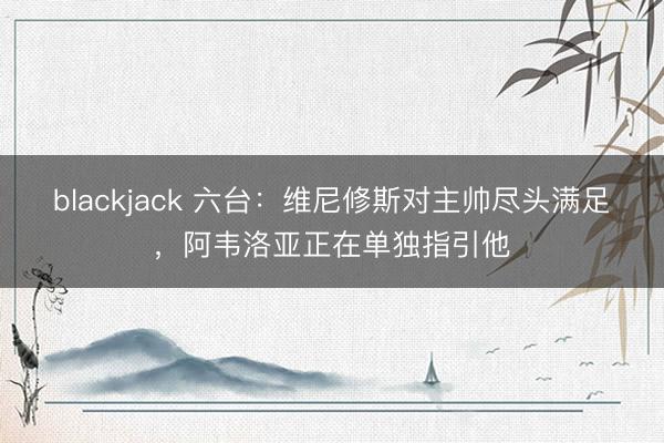 blackjack 六台：维尼修斯对主帅尽头满足，阿韦洛亚正在单独指引他