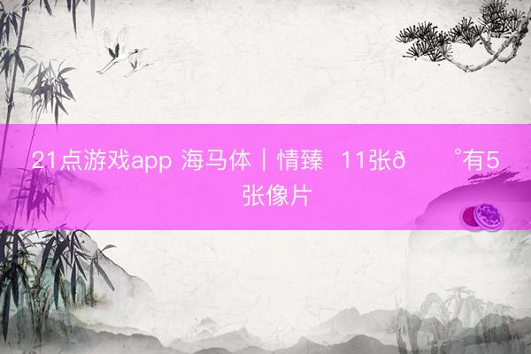 21点游戏app 海马体｜情臻  11张💰有5️⃣张像片