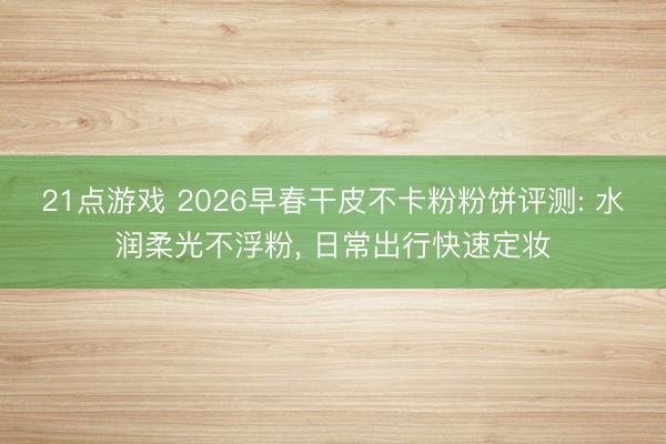 21点游戏 2026早春干皮不卡粉粉饼评测: 水润柔光不浮粉， 日常出行快速定妆