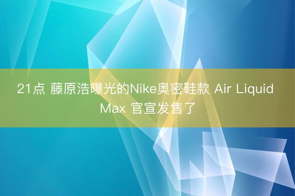 21点 藤原浩曝光的Nike奥密鞋款 Air Liquid Max 官宣发售了