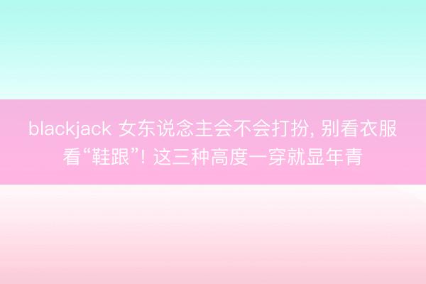blackjack 女东说念主会不会打扮， 别看衣服看“鞋跟”! 这三种高度一穿就显年青