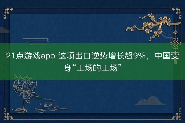 21点游戏app 这项出口逆势增长超9%，中国变身“工场的工场”