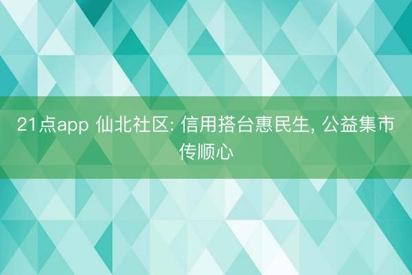 21点app 仙北社区: 信用搭台惠民生， 公益集市传顺心