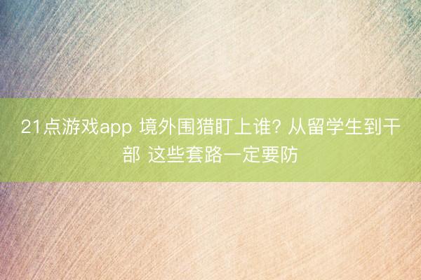 21点游戏app 境外围猎盯上谁? 从留学生到干部 这些套路一定要防