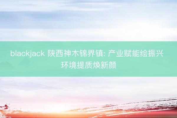 blackjack 陕西神木锦界镇: 产业赋能绘振兴 环境提质焕新颜