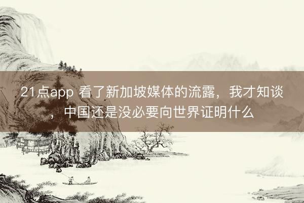 21点app 看了新加坡媒体的流露，我才知谈，中国还是没必要向世界证明什么