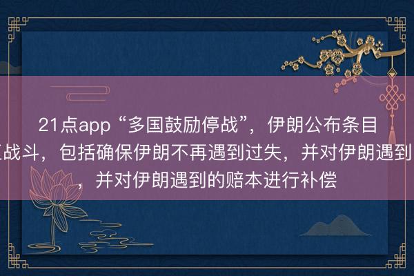 21点app “多国鼓励停战”，伊朗公布条目：要求全面端正战斗，包括确保伊朗不再遇到过失，并对伊朗遇到的赔本进行补偿