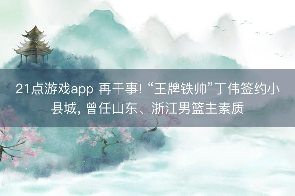 21点游戏app 再干事! “王牌铁帅”丁伟签约小县城， 曾任山东、浙江男篮主素质