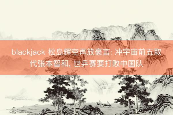 blackjack 松岛辉空再放豪言: 冲宇宙前五取代张本智和， 世乒赛要打败中国队