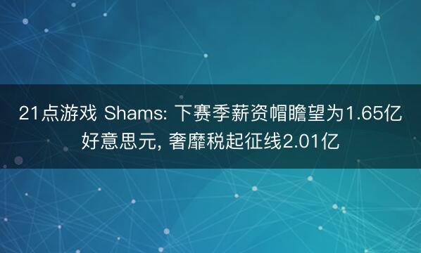 21点游戏 Shams: 下赛季薪资帽瞻望为1.65亿好意思元， 奢靡税起征线2.01亿