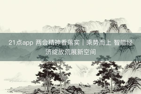 21点app 两会精神看落实｜乘势而上 智能经济绽放荒展新空间