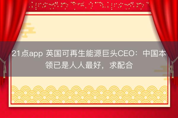21点app 英国可再生能源巨头CEO：中国本领已是人人最好，求配合