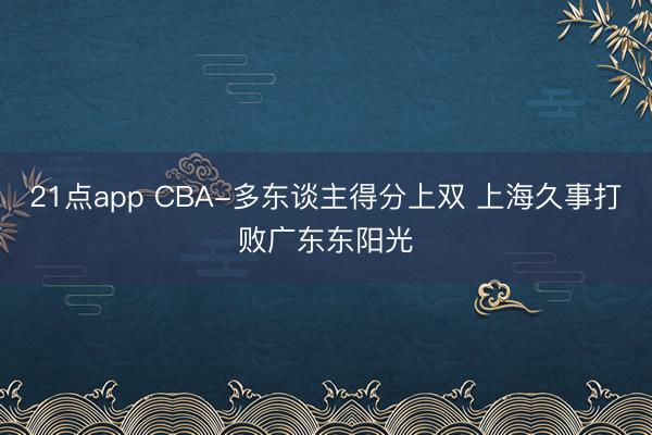 21点app CBA-多东谈主得分上双 上海久事打败广东东阳光