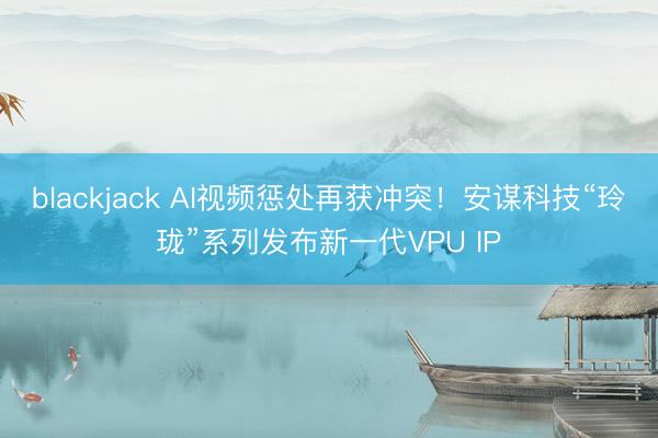 blackjack AI视频惩处再获冲突！安谋科技“玲珑”系列发布新一代VPU IP