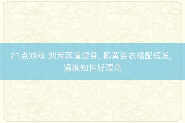 21点游戏 刘芳菲道健身， 鹅黄连衣裙配短发，<a href=