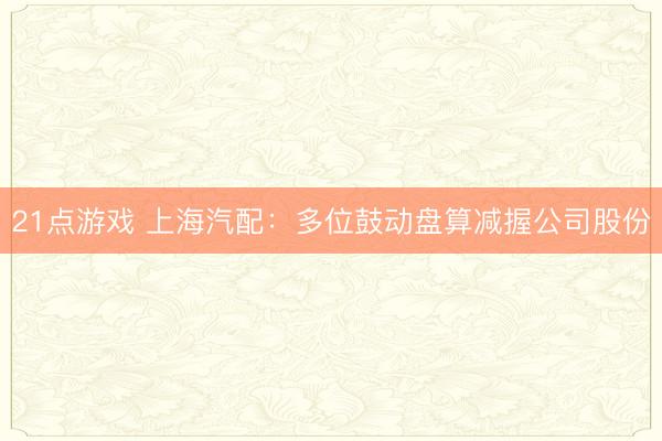 21点游戏 上海汽配：多位鼓动盘算减握公司股份