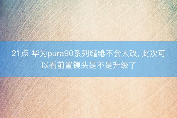 21点 华为pura90系列缱绻不会大改， 此次可以看前置镜头是不是升级了