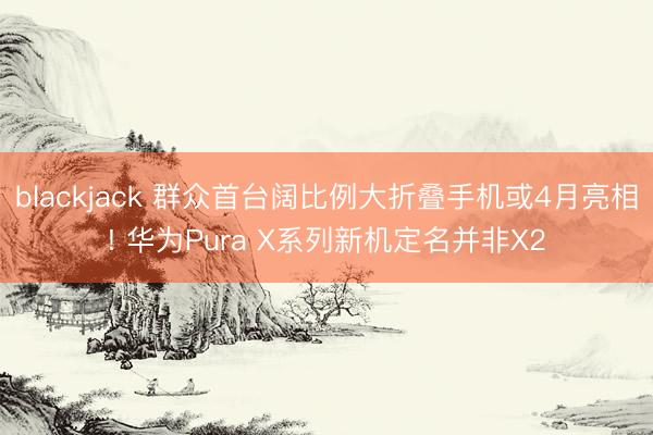 blackjack 群众首台阔比例大折叠手机或4月亮相! 华为Pura X系列新机定名并非X2