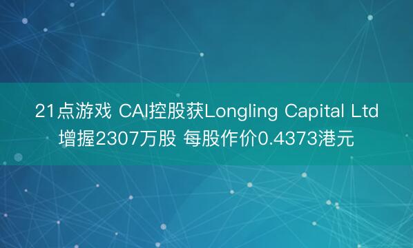 21点游戏 CAI控股获Longling Capital Ltd增握2307万股 每股作价0.4373港元