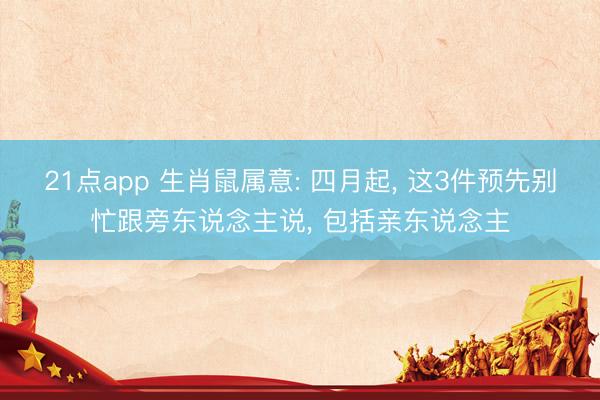 21点app 生肖鼠属意: 四月起， 这3件预先别忙跟旁东说念主说， 包括亲东说念主