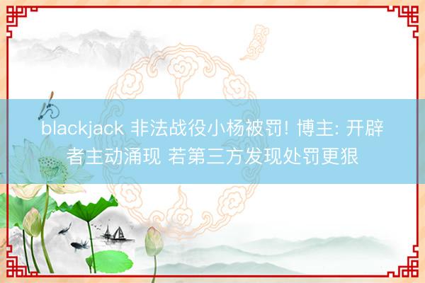 blackjack 非法战役小杨被罚! 博主: 开辟者主动涌现 若第三方发现处罚更狠