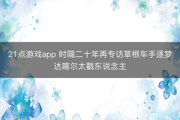 21点游戏app 时隔二十年再专访草根车手逐梦达喀尔太戳东说念主