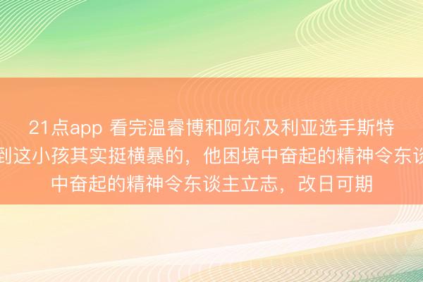 21点app 看完温睿博和阿尔及利亚选手斯特凡的比赛，能嗅觉到这小孩其实挺横暴的，他困境中奋起的精神令东谈主立志，改日可期