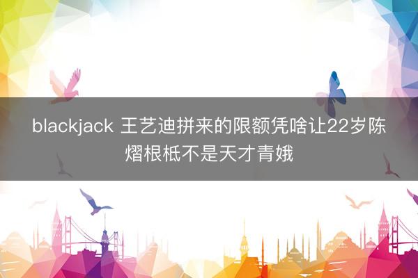 blackjack 王艺迪拼来的限额凭啥让22岁陈熠根柢不是天才青娥