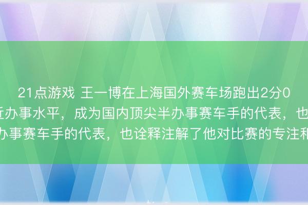 21点游戏 王一博在上海国外赛车场跑出2分02秒332的圈速，已接近办事水平，成为国内顶尖半办事赛车手的代表，也诠释注解了他对比赛的专注和全心