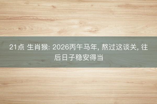 21点 生肖猴: 2026丙午马年， 熬过这谈关， 往后日子稳安得当