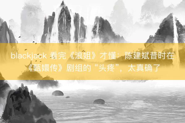 blackjack 看完《浪姐》才懂：陈建斌昔时在《甄嬛传》剧组的 “头疼”，太真确了