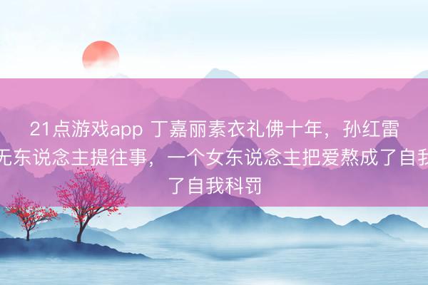 21点游戏app 丁嘉丽素衣礼佛十年，孙红雷爆红无东说念主提往事，一个女东说念主把爱熬成了自我科罚
