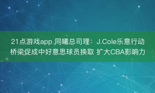 21点游戏app 同曦总司理：J.Cole乐意行动桥梁促成中好意思球员换取 扩大CBA影响力