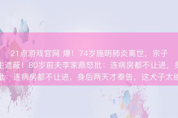 21点游戏官网 爆！74岁施明肺炎离世，宗子磋商后事竟对家东说念主遮蔽！80岁前夫李家鼎怒批：连病房都不让进，身后两天才奉告，这犬子太绝情