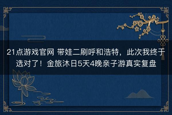 21点游戏官网 带娃二刷呼和浩特，此次我终于选对了！金旅沐日5天4晚亲子游真实复盘