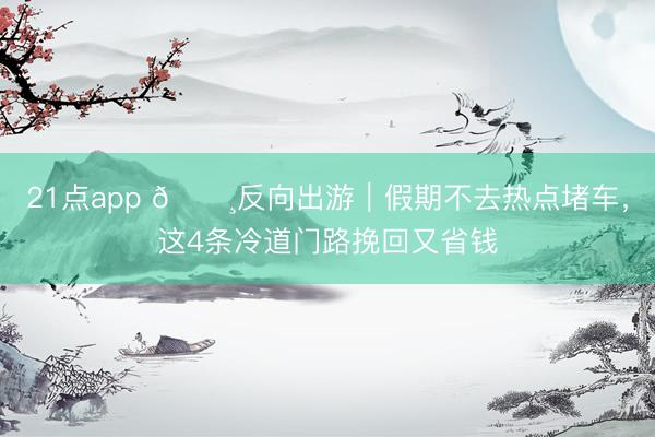 21点app 🌸反向出游｜假期不去热点堵车，这4条冷道门路挽回又省钱