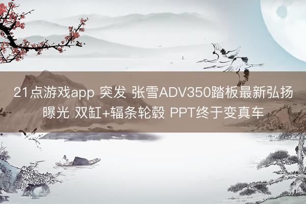 21点游戏app 突发 张雪ADV350踏板最新弘扬曝光 双缸+辐条轮毂 PPT终于变真车