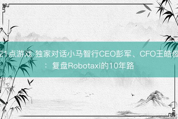 21点游戏 独家对话小马智行CEO彭军、CFO王皓俊：复盘Robotaxi的10年路