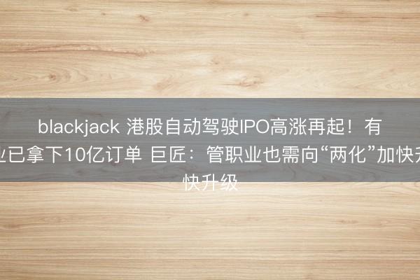 blackjack 港股自动驾驶IPO高涨再起！有企业已拿下10亿订单 巨匠：管职业也需向“两化”加快升级