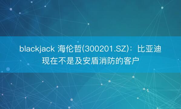 blackjack 海伦哲(300201.SZ)：比亚迪现在不是及安盾消防的客户
