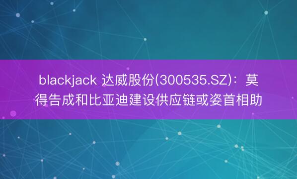 blackjack 达威股份(300535.SZ)：莫得告成和比亚迪建设供应链或姿首相助