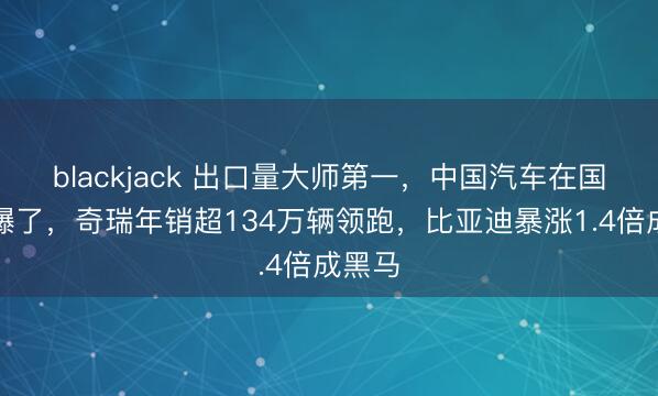 blackjack 出口量大师第一，中国汽车在国际卖爆了，奇瑞年销超134万辆领跑，比亚迪暴涨1.4倍成黑马