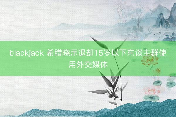 blackjack 希腊晓示退却15岁以下东谈主群使用外交媒体
