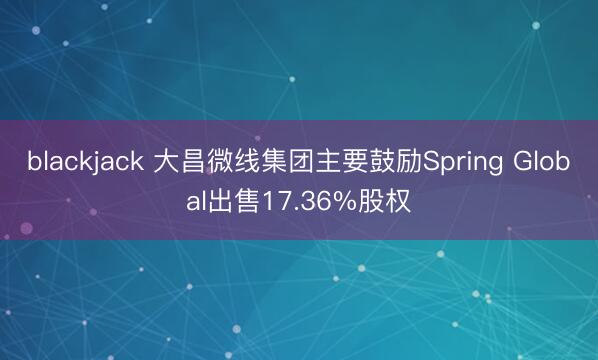 blackjack 大昌微线集团主要鼓励Spring Global出售17.36%股权