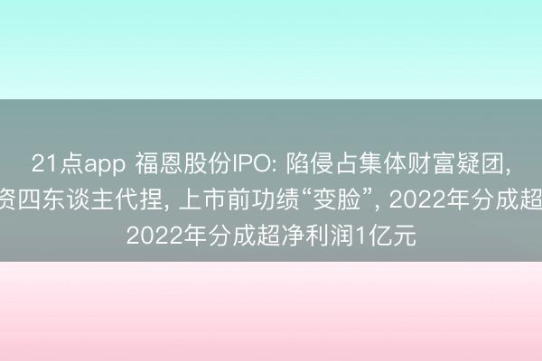 21点app 福恩股份IPO: 陷侵占集体财富疑团， 一东谈主出资四东谈主代捏， 上市前功绩“变脸”， 2022年分成超净利润1亿元