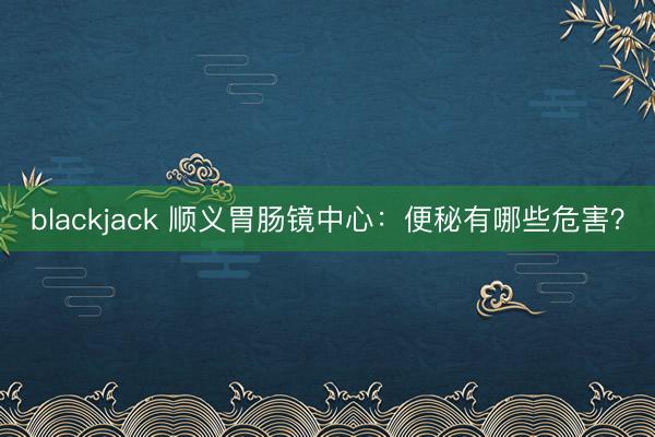 blackjack 顺义胃肠镜中心:便秘有哪些危害?