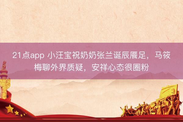 21点app 小汪宝祝奶奶张兰诞辰餍足，马筱梅聊外界质疑，安祥心态很圈粉